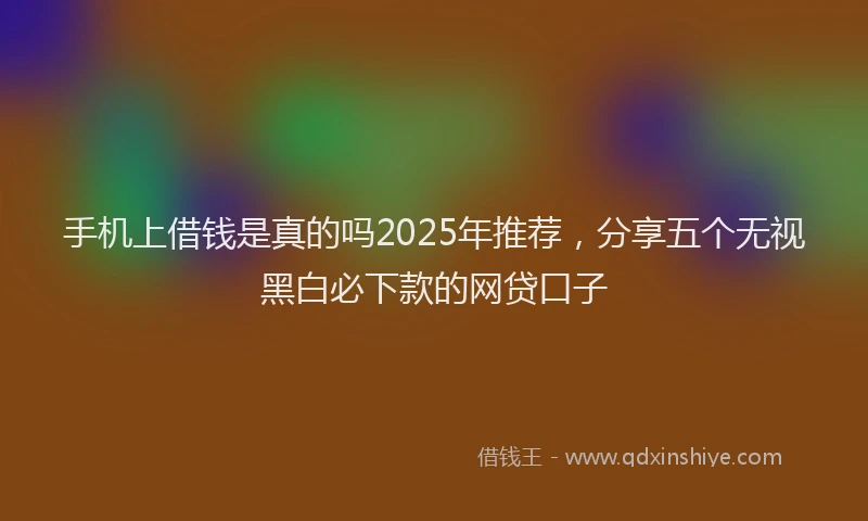 手机上借钱是真的吗2025年推荐，分享五个无视黑白必下款的网贷口子
