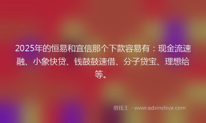 2025年的恒易和宜信那个下款容易有：现金流速融、小象快贷、钱鼓鼓速借、分子贷宝、理想给等。