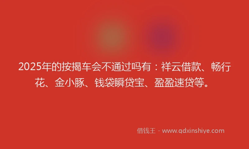 2025年的按揭车会不通过吗有：祥云借款、畅行花、金小豚、钱袋瞬贷宝、盈盈速贷等。
