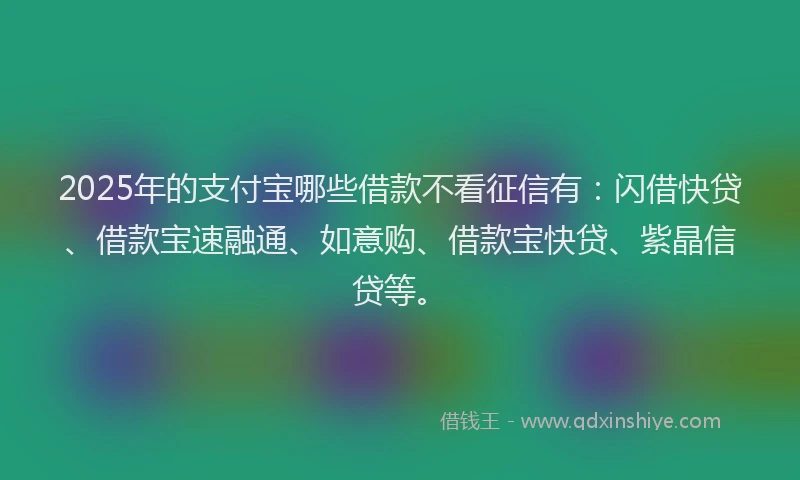 2025年的支付宝哪些借款不看征信有：闪借快贷、借款宝速融通、如意购、借款宝快贷、紫晶信贷等。
