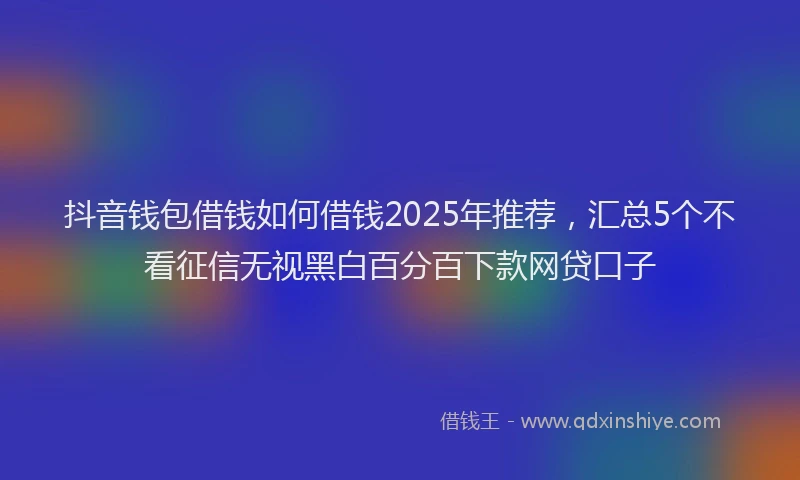 抖音钱包借钱如何借钱2025年推荐，汇总5个不看征信无视黑白百分百下款网贷口子