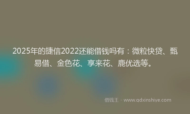 2025年的捷信2022还能借钱吗有：微粒快贷、甄易借、金色花、享来花、鹿优选等。