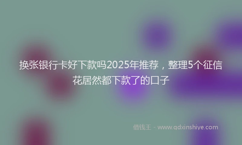 换张银行卡好下款吗2025年推荐，整理5个征信花居然都下款了的口子