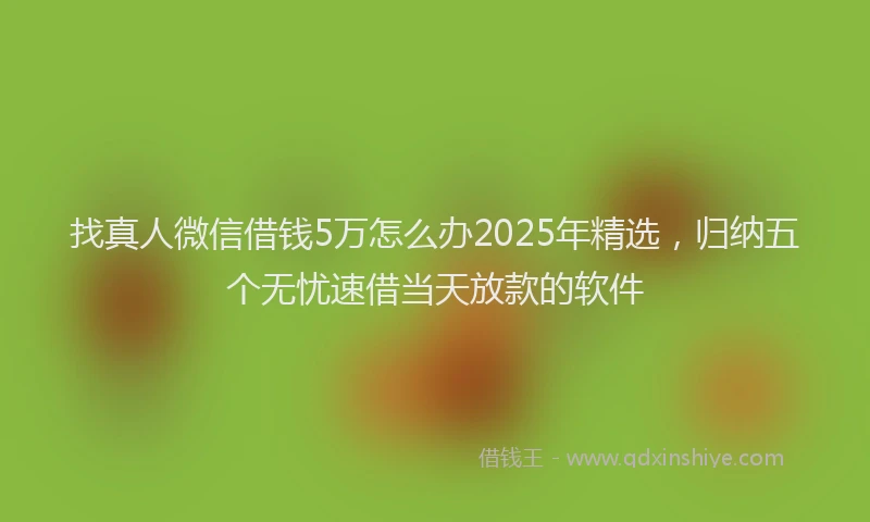 找真人微信借钱5万怎么办2025年精选，归纳五个无忧速借当天放款的软件