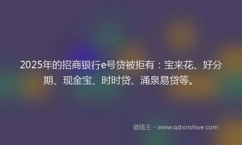 2025年的招商银行e号贷被拒有：宝来花、好分期、现金宝、时时贷、涌泉易贷等。