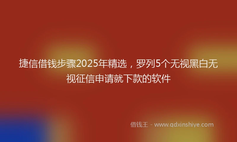 捷信借钱步骤2025年精选，罗列5个无视黑白无视征信申请就下款的软件