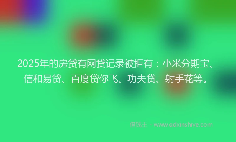 2025年的房贷有网贷记录被拒有：小米分期宝、信和易贷、百度贷你飞、功夫贷、射手花等。