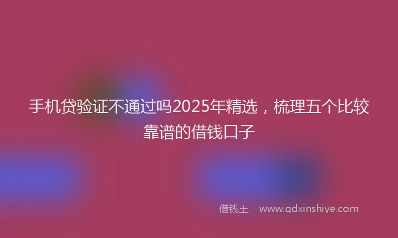 手机贷验证不通过吗2025年精选，梳理五个比较靠谱的借钱口子