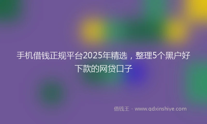 手机借钱正规平台2025年精选，整理5个黑户好下款的网贷口子