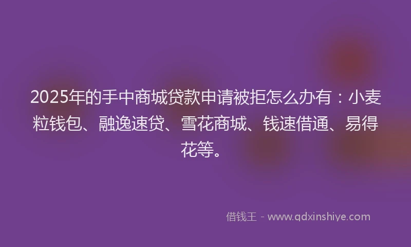 2025年的手中商城贷款申请被拒怎么办有：小麦粒钱包、融逸速贷、雪花商城、钱速借通、易得花等。