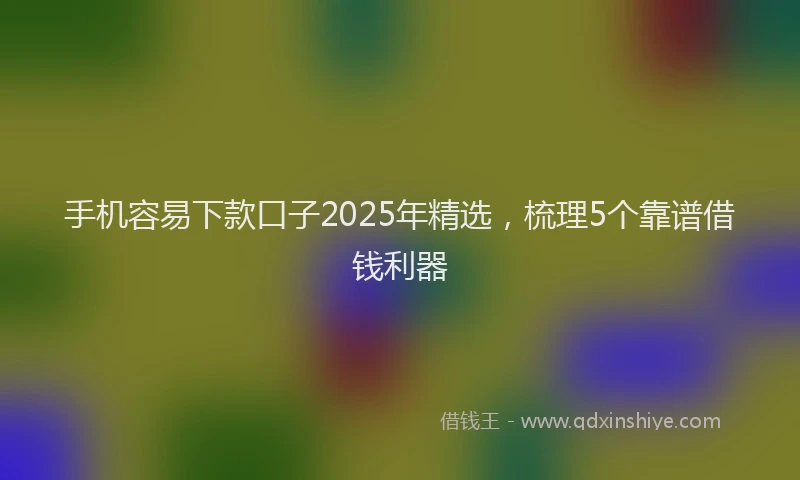 手机容易下款口子2025年精选，梳理5个靠谱借钱利器