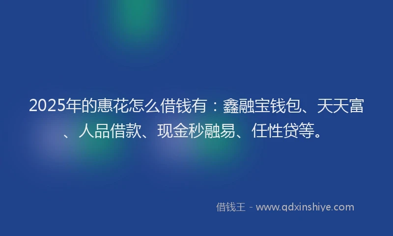 2025年的惠花怎么借钱有：鑫融宝钱包、天天富、人品借款、现金秒融易、任性贷等。