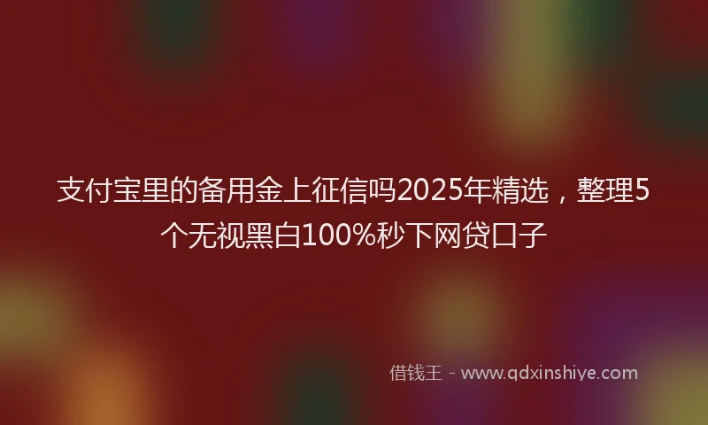 支付宝里的备用金上征信吗2025年精选，整理5个无视黑白100%秒下网贷口子