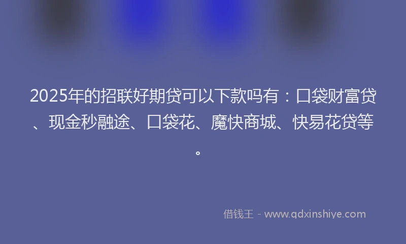 2025年的招联好期贷可以下款吗有：口袋财富贷、现金秒融途、口袋花、魔快商城、快易花贷等。