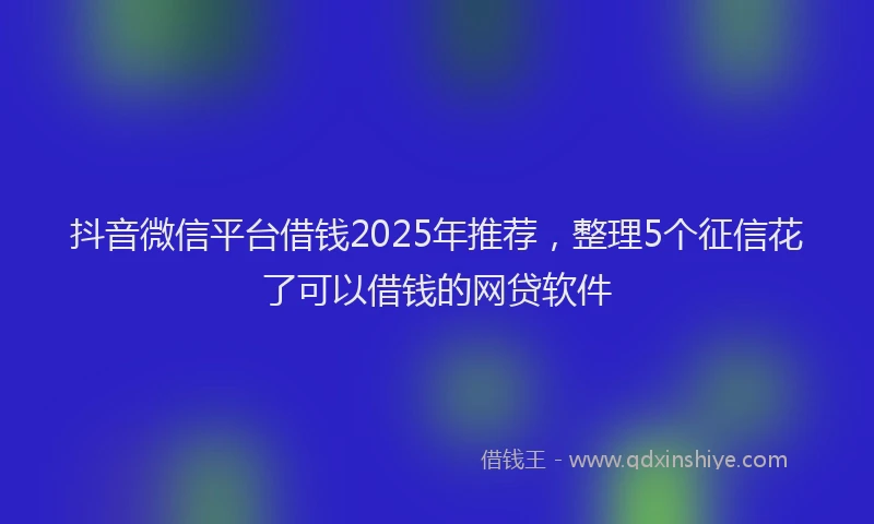 抖音微信平台借钱2025年推荐，整理5个征信花了可以借钱的网贷软件