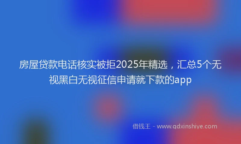 房屋贷款电话核实被拒2025年精选，汇总5个无视黑白无视征信申请就下款的app