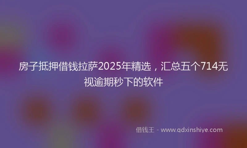 房子抵押借钱拉萨2025年精选，汇总五个714无视逾期秒下的软件