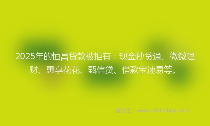 2025年的恒昌贷款被拒有：现金秒贷通、微微理财、惠享花花、甄信贷、借款宝速易等。