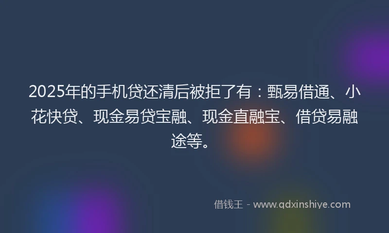 2025年的手机贷还清后被拒了有：甄易借通、小花快贷、现金易贷宝融、现金直融宝、借贷易融途等。