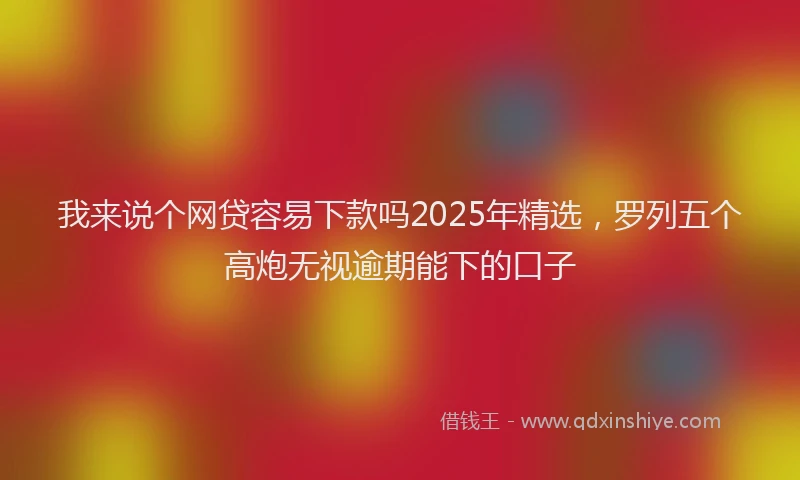 我来说个网贷容易下款吗2025年精选，罗列五个高炮无视逾期能下的口子