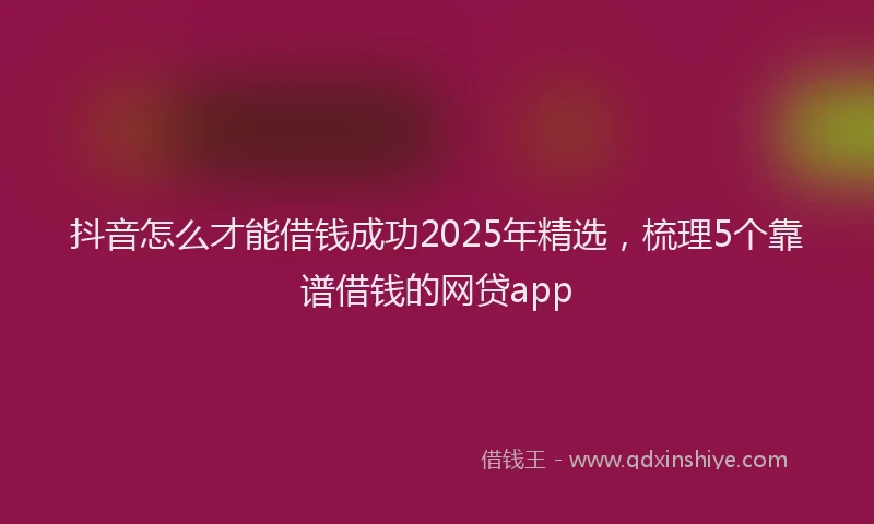 抖音怎么才能借钱成功2025年精选，梳理5个靠谱借钱的网贷app