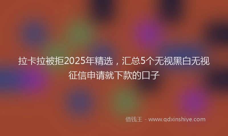 拉卡拉被拒2025年精选，汇总5个无视黑白无视征信申请就下款的口子