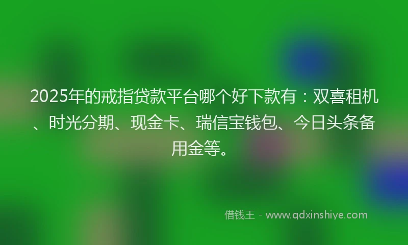 2025年的戒指贷款平台哪个好下款有：双喜租机、时光分期、现金卡、瑞信宝钱包、今日头条备用金等。