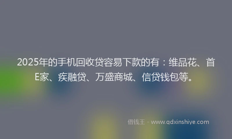 2025年的手机回收贷容易下款的有：维品花、首E家、疾融贷、万盛商城、信贷钱包等。