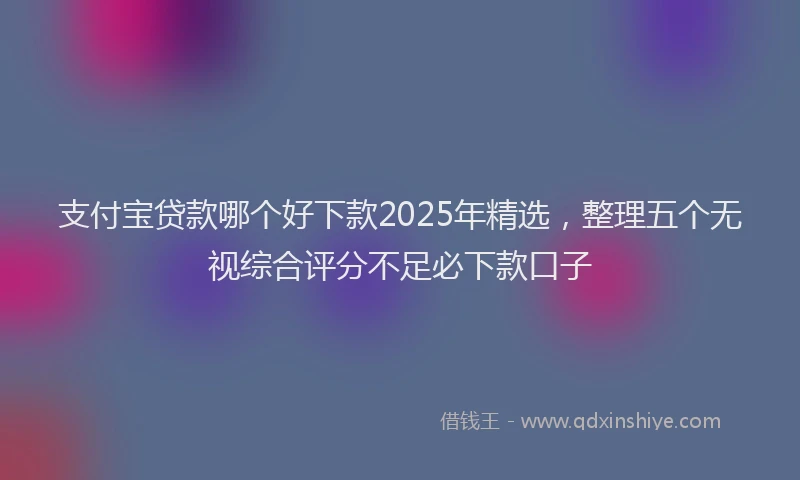 支付宝贷款哪个好下款2025年精选，整理五个无视综合评分不足必下款口子