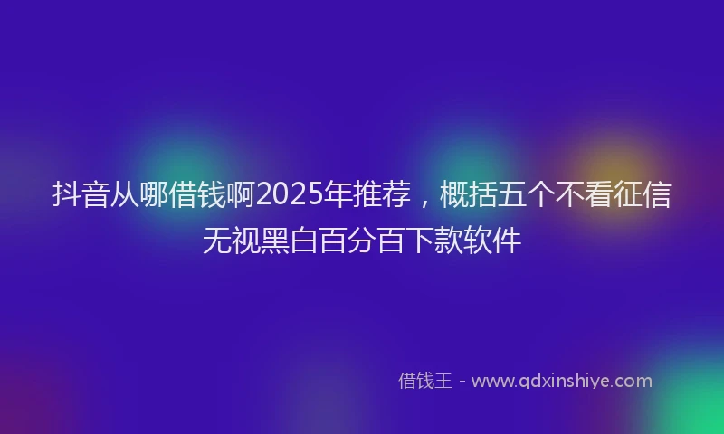 抖音从哪借钱啊2025年推荐，概括五个不看征信无视黑白百分百下款软件