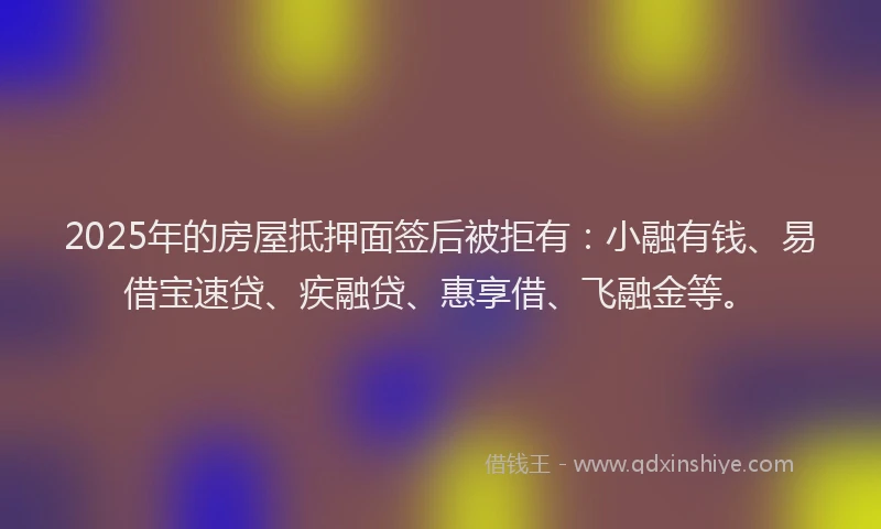 2025年的房屋抵押面签后被拒有：小融有钱、易借宝速贷、疾融贷、惠享借、飞融金等。