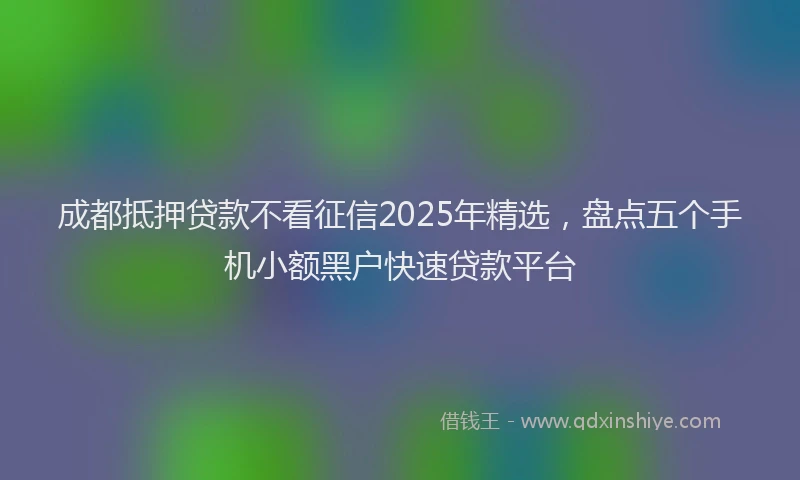 成都抵押贷款不看征信2025年精选，盘点五个手机小额黑户快速贷款平台