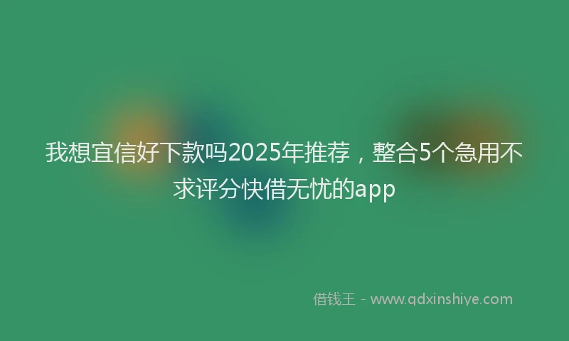 我想宜信好下款吗2025年推荐，整合5个急用不求评分快借无忧的app