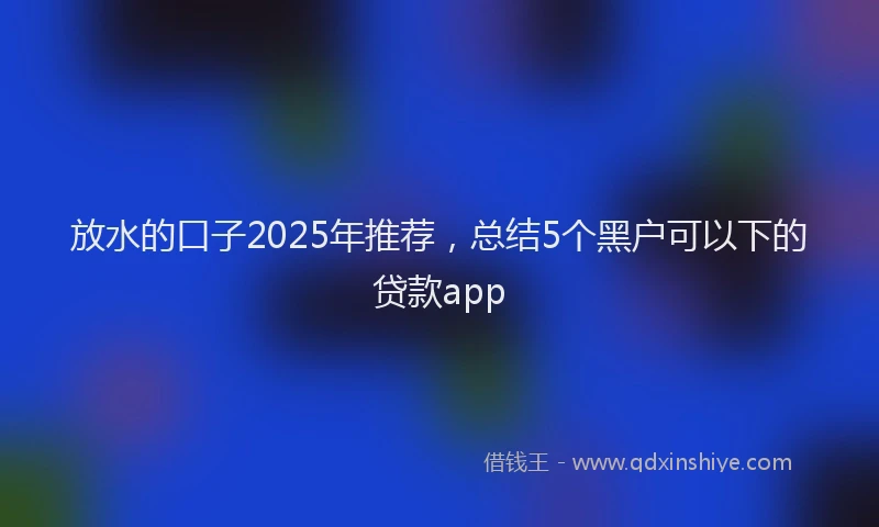 放水的口子2025年推荐，总结5个黑户可以下的贷款app