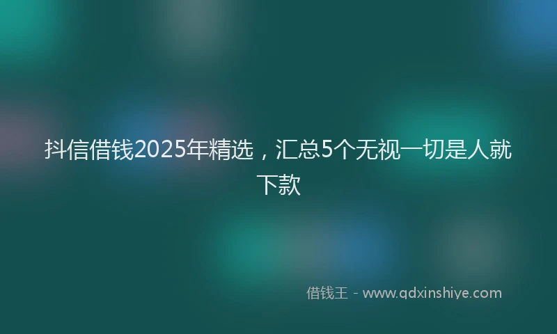 抖信借钱2025年精选，汇总5个无视一切是人就下款