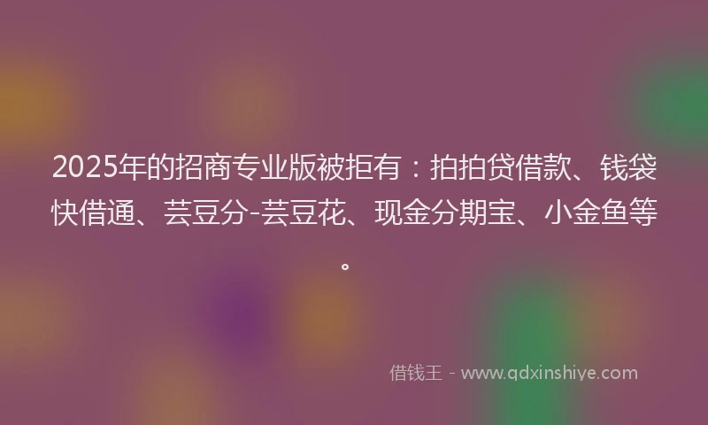 2025年的招商专业版被拒有：拍拍贷借款、钱袋快借通、芸豆分-芸豆花、现金分期宝、小金鱼等。