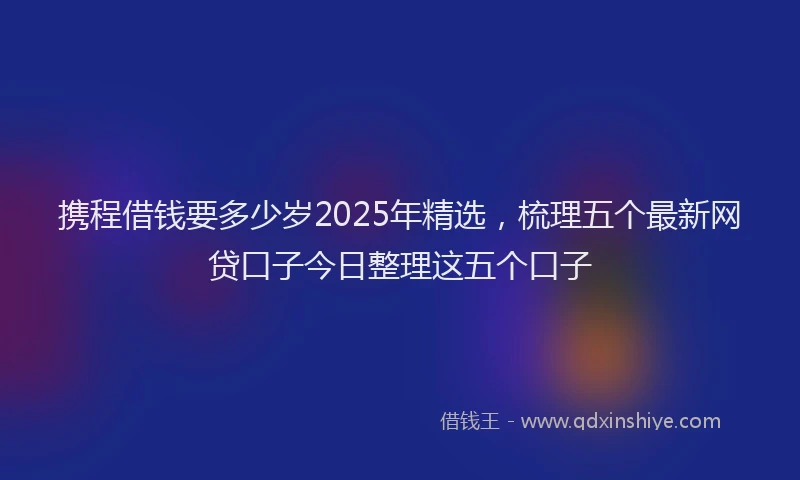 携程借钱要多少岁2025年精选，梳理五个最新网贷口子今日整理这五个口子