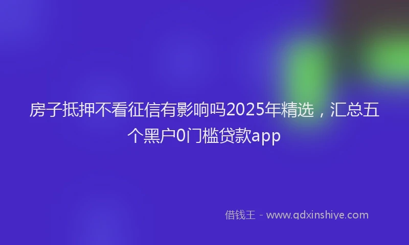 房子抵押不看征信有影响吗2025年精选，汇总五个黑户0门槛贷款app