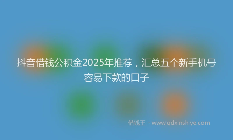 抖音借钱公积金2025年推荐，汇总五个新手机号容易下款的口子