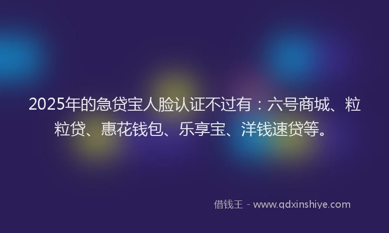 2025年的急贷宝人脸认证不过有：六号商城、粒粒贷、惠花钱包、乐享宝、洋钱速贷等。