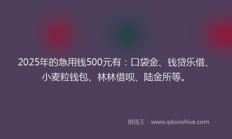 2025年的急用钱500元有：口袋金、钱贷乐借、小麦粒钱包、林林借呗、陆金所等。