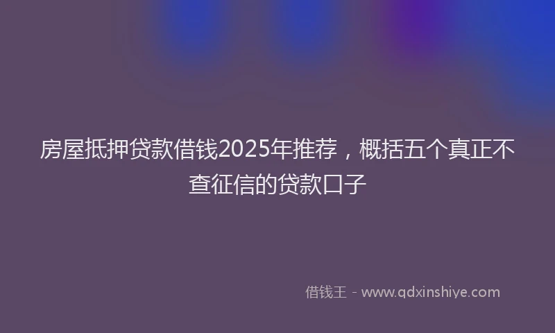 房屋抵押贷款借钱2025年推荐，概括五个真正不查征信的贷款口子