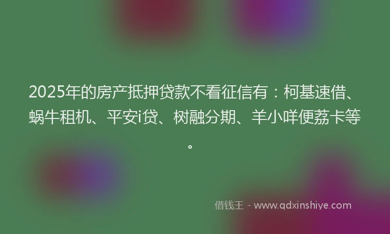 2025年的房产抵押贷款不看征信有：柯基速借、蜗牛租机、平安i贷、树融分期、羊小咩便荔卡等。
