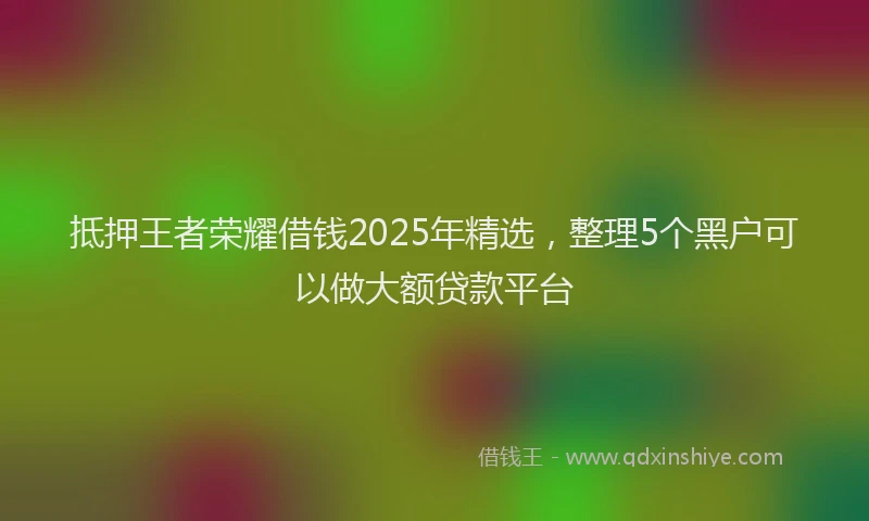 抵押王者荣耀借钱2025年精选，整理5个黑户可以做大额贷款平台