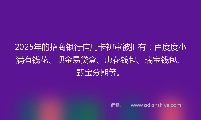 2025年的招商银行信用卡初审被拒有：百度度小满有钱花、现金易贷盒、惠花钱包、瑞宝钱包、甄宝分期等。