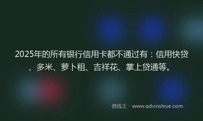 2025年的所有银行信用卡都不通过有：信用快贷、多米、萝卜租、吉祥花、掌上贷通等。