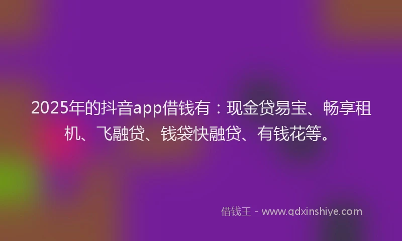 2025年的抖音app借钱有：现金贷易宝、畅享租机、飞融贷、钱袋快融贷、有钱花等。