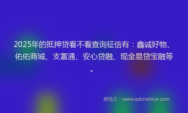 2025年的抵押贷看不看查询征信有：鑫诚好物、佑佑商城、支富通、安心贷融、现金易贷宝融等。