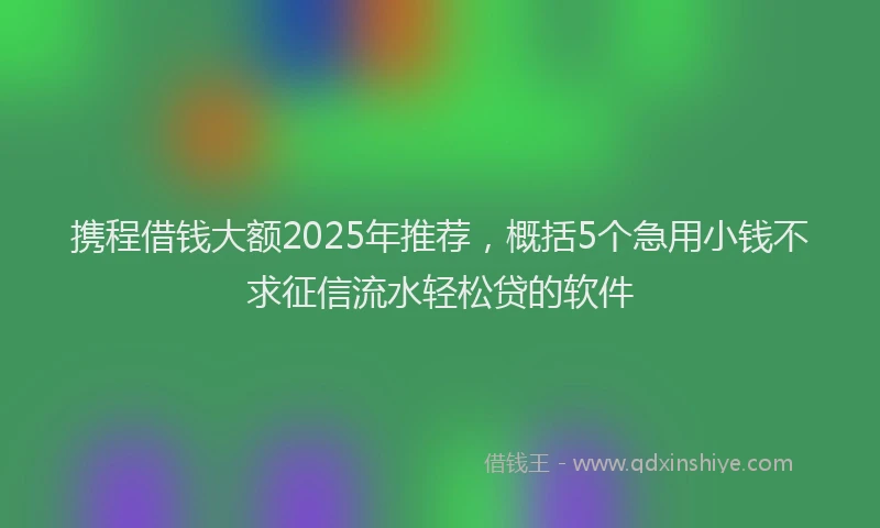 携程借钱大额2025年推荐，概括5个急用小钱不求征信流水轻松贷的软件