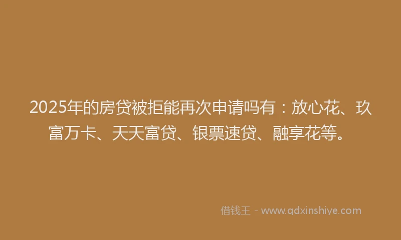 2025年的房贷被拒能再次申请吗有：放心花、玖富万卡、天天富贷、银票速贷、融享花等。